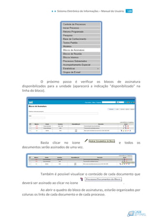 Sistema Eletrônico de Informações – Manual do Usuário 128
O próximo passo é verificar os blocos de assinatura
disponibilizados para a unidade (aparecerá a indicação "disponibilizado" na
linha do bloco).
Basta clicar no ícone e todos os
documentos serão assinados de uma vez.
Também é possível visualizar o conteúdo de cada documento que
deverá ser assinado ao clicar no ícone .
Ao abrir o quadro do bloco de assinaturas, estarão organizados por
colunas os links de cada documento e de cada processo.
 