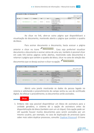 Sistema Eletrônico de Informações – Manual do Usuário 129
Ao clicar no link, abre-se outra página que disponibilizará a
visualização do documento, mantendo aberta a página que contém o quadro
do bloco.
Para assinar documento a documento, basta acessar a página
anterior e clicar no ícone . Caso seja preferível visualizar
documento a documento e assinar vários de uma vez, também é possível clicar
em cada link (várias páginas serão abertas, mostrando cada documento) e
retornar à página que contém o quadro do bloco, clicar na caixa de seleção dos
documentos que se deseja assinar e clicar na opção .
Abrirá uma janela mostrando os dados da pessoa logada no
sistema e solicitando o preenchimento do campo senha ou uso de certificado
digital. Ao efetuar o procedimento, os documentos serão assinados.
1. Embora não seja possível disponibilizar um bloco de assinatura para a
unidade geradora, o sistema dá a opção de assinatura antes da
disponibilização do bloco (também com um só clique). Esta opção pode ser
útil quando houver muitos documentos para serem assinados por um
mesmo usuário, por exemplo, no caso de duplicação de processos (para
saber mais sobre duplicar processos, consulte: Duplicar Processo). O ícone
Dicas
 