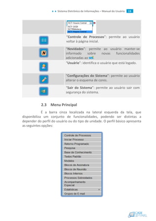 Sistema Eletrônico de Informações – Manual do Usuário 13
“Controle de Processos”: permite ao usuário
voltar à página inicial.
“Novidades”: permite ao usuário manter-se
informado sobre novas funcionalidades
adicionadas ao .
“Usuário”: identifica o usuário que está logado.
“Configurações do Sistema”: permite ao usuário
alterar o esquema de cores.
“Sair do Sistema”: permite ao usuário sair com
segurança do sistema.
2.3 Menu Principal
É a barra cinza localizada na lateral esquerda da tela, que
disponibiliza um conjunto de funcionalidades, podendo ser distintas a
depender do perfil do usuário ou do tipo de unidade. O perfil básico apresenta
as seguintes opções:
 