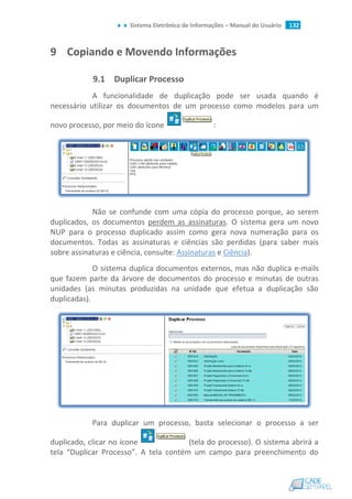Sistema Eletrônico de Informações – Manual do Usuário 132
9 Copiando e Movendo Informações
9.1 Duplicar Processo
A funcionalidade de duplicação pode ser usada quando é
necessário utilizar os documentos de um processo como modelos para um
novo processo, por meio do ícone :
Não se confunde com uma cópia do processo porque, ao serem
duplicados, os documentos perdem as assinaturas. O sistema gera um novo
NUP para o processo duplicado assim como gera nova numeração para os
documentos. Todas as assinaturas e ciências são perdidas (para saber mais
sobre assinaturas e ciência, consulte: Assinaturas e Ciência).
O sistema duplica documentos externos, mas não duplica e-mails
que fazem parte da árvore de documentos do processo e minutas de outras
unidades (as minutas produzidas na unidade que efetua a duplicação são
duplicadas).
Para duplicar um processo, basta selecionar o processo a ser
duplicado, clicar no ícone (tela do processo). O sistema abrirá a
tela “Duplicar Processo”. A tela contém um campo para preenchimento do
 