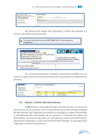 Sistema Eletrônico de Informações – Manual do Usuário 134
No processo de origem fica registrado o motivo da remoção e o
processo de destino do documento:
Já, o processo de destino, receberá o documento recebido em sua
árvore. O registro da transferência fica disponível na consulta ao andamento do
processo.
9.3 Alterar a Ordem dos Documentos
O permite a alteração da ordem dos documentos na árvore de
documentos de um processo. Esta funcionalidade serve para corrigir inserções
de documentos que, dispostos em sequência cronológica, acabem dificultando
o entendimento das informações de um processo. A alteração da ordem dos
documentos no processo não pode ser realizada por usuário com perfil básico,
devendo ser solicitado a usuário com perfil de Administrador. A operação ficará
registrada no histórico do processo.
 