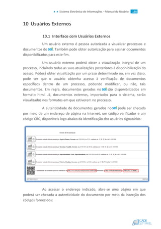 Sistema Eletrônico de Informações – Manual do Usuário 136
10 Usuários Externos
10.1 Interface com Usuários Externos
Um usuário externo é pessoa autorizada a visualizar processos e
documentos do . Também pode obter autorização para assinar documentos
disponibilizados para este fim.
Um usuário externo poderá obter a visualização integral de um
processo, incluindo todas as suas atualizações posteriores à disponibilização do
acesso. Poderá obter visualização por um prazo determinado ou, em vez disso,
pode ser que o usuário obtenha acesso à verificação de documentos
específicos dentro de um processo, podendo modificar, ou não, tais
documentos. Em regra, documentos gerados no são disponibilizados em
formato html. Já, documentos externos, importados para o sistema, serão
visualizados nos formatos em que estiverem no processo.
A autenticidade de documentos gerados no pode ser checada
por meio de um endereço de página na Internet, um código verificador e um
código CRC, disponíveis logo abaixo da identificação dos usuários signatários:
Ao acessar o endereço indicado, abre-se uma página em que
poderá ser checada a autenticidade do documento por meio da inserção dos
códigos fornecidos:
 