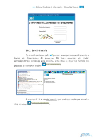 Sistema Eletrônico de Informações – Manual do Usuário 137
10.2 Enviar E-mails
Os e-mails enviados pelo passam a compor automaticamente a
árvore de documentos do processo. Há duas maneiras de enviar
correspondência eletrônica pelo sistema. Uma delas é clicar no número do
processo e selecionar o ícone :
A segunda é clicar no documento que se deseja enviar por e-mail e
clica no ícone :
 