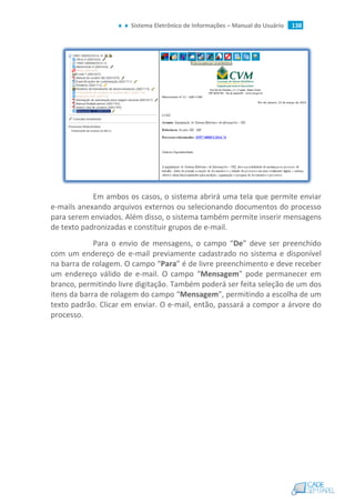 Sistema Eletrônico de Informações – Manual do Usuário 138
Em ambos os casos, o sistema abrirá uma tela que permite enviar
e-mails anexando arquivos externos ou selecionando documentos do processo
para serem enviados. Além disso, o sistema também permite inserir mensagens
de texto padronizadas e constituir grupos de e-mail.
Para o envio de mensagens, o campo “De” deve ser preenchido
com um endereço de e-mail previamente cadastrado no sistema e disponível
na barra de rolagem. O campo “Para” é de livre preenchimento e deve receber
um endereço válido de e-mail. O campo “Mensagem” pode permanecer em
branco, permitindo livre digitação. Também poderá ser feita seleção de um dos
itens da barra de rolagem do campo “Mensagem”, permitindo a escolha de um
texto padrão. Clicar em enviar. O e-mail, então, passará a compor a árvore do
processo.
 