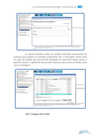 Sistema Eletrônico de Informações – Manual do Usuário 139
O sistema também exibe um quadro contendo documentos do
processo que podem ser enviados juntamente com a mensagem. Basta clicar
na caixa de seleção dos documentos desejados ou selecionar todos. Ainda, é
possível realizar o upload de documentos externos para serem enviados junto
com a mensagem:
10.3 Grupos de E-mail
 