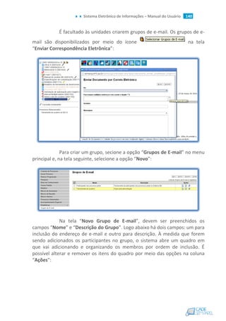 Sistema Eletrônico de Informações – Manual do Usuário 140
É facultado às unidades criarem grupos de e-mail. Os grupos de e-
mail são disponibilizados por meio do ícone na tela
“Enviar Correspondência Eletrônica”:
Para criar um grupo, secione a opção “Grupos de E-mail” no menu
principal e, na tela seguinte, selecione a opção “Novo”:
Na tela “Novo Grupo de E-mail”, devem ser preenchidos os
campos “Nome” e “Descrição do Grupo”. Logo abaixo há dois campos: um para
inclusão do endereço de e-mail e outro para descrição. À medida que forem
sendo adicionados os participantes no grupo, o sistema abre um quadro em
que vai adicionando e organizando os membros por ordem de inclusão. É
possível alterar e remover os itens do quadro por meio das opções na coluna
“Ações”:
 