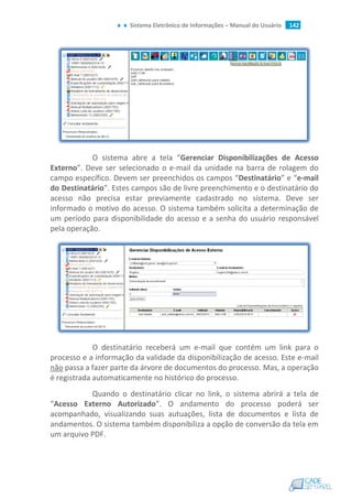 Sistema Eletrônico de Informações – Manual do Usuário 142
O sistema abre a tela “Gerenciar Disponibilizações de Acesso
Externo”. Deve ser selecionado o e-mail da unidade na barra de rolagem do
campo específico. Devem ser preenchidos os campos “Destinatário” e “e-mail
do Destinatário”. Estes campos são de livre preenchimento e o destinatário do
acesso não precisa estar previamente cadastrado no sistema. Deve ser
informado o motivo do acesso. O sistema também solicita a determinação de
um período para disponibilidade do acesso e a senha do usuário responsável
pela operação.
O destinatário receberá um e-mail que contém um link para o
processo e a informação da validade da disponibilização de acesso. Este e-mail
não passa a fazer parte da árvore de documentos do processo. Mas, a operação
é registrada automaticamente no histórico do processo.
Quando o destinatário clicar no link, o sistema abrirá a tela de
“Acesso Externo Autorizado”. O andamento do processo poderá ser
acompanhado, visualizando suas autuações, lista de documentos e lista de
andamentos. O sistema também disponibiliza a opção de conversão da tela em
um arquivo PDF.
 