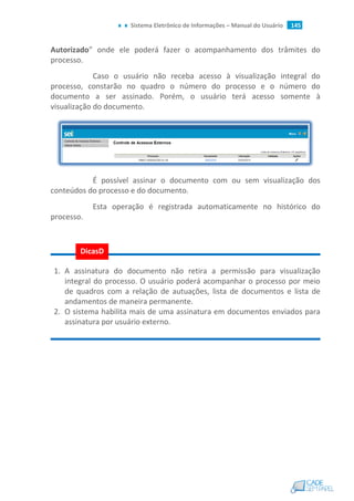 Sistema Eletrônico de Informações – Manual do Usuário 145
Autorizado” onde ele poderá fazer o acompanhamento dos trâmites do
processo.
Caso o usuário não receba acesso à visualização integral do
processo, constarão no quadro o número do processo e o número do
documento a ser assinado. Porém, o usuário terá acesso somente à
visualização do documento.
É possível assinar o documento com ou sem visualização dos
conteúdos do processo e do documento.
Esta operação é registrada automaticamente no histórico do
processo.
1. A assinatura do documento não retira a permissão para visualização
integral do processo. O usuário poderá acompanhar o processo por meio
de quadros com a relação de autuações, lista de documentos e lista de
andamentos de maneira permanente.
2. O sistema habilita mais de uma assinatura em documentos enviados para
assinatura por usuário externo.
DicasD
icas
 