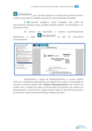 Sistema Eletrônico de Informações – Manual do Usuário 148
, que somente aparece se o Documento Externo possuir
via física arquivada na unidade competente (com localizador atribuído).
O permite configurar certas unidades com perfil de
arquivamento. Somente estas unidades poderão atribuir um localizador a um
documento físico.
Ao atribuir um localizador, o sistema automaticamente
disponibiliza o ícone na tela do documento
correspondente.
Selecionando a opção de desarquivamento, o usuário poderá
informar à unidade de arquivamento do original físico sobre a necessidade de
consulta. O sistema exibirá a tela “Solicitar Desarquivamento” que contém um
quadro com a relação de todos os documentos do processo que podem ser
desarquivados. O usuário tem a opção solicitar todos os documentos possíveis
ou selecionar apenas os documentos que deseja consultar.
 
