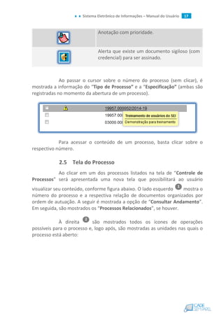 Sistema Eletrônico de Informações – Manual do Usuário 17
Anotação com prioridade.
Alerta que existe um documento sigiloso (com
credencial) para ser assinado.
Ao passar o cursor sobre o número do processo (sem clicar), é
mostrada a informação do “Tipo de Processo” e a “Especificação” (ambas são
registradas no momento da abertura de um processo).
Para acessar o conteúdo de um processo, basta clicar sobre o
respectivo número.
2.5 Tela do Processo
Ao clicar em um dos processos listados na tela de “Controle de
Processos” será apresentada uma nova tela que possibilitará ao usuário
visualizar seu conteúdo, conforme figura abaixo. O lado esquerdo mostra o
número do processo e a respectiva relação de documentos organizados por
ordem de autuação. A seguir é mostrada a opção de “Consultar Andamento”.
Em seguida, são mostrados os “Processos Relacionados”, se houver.
À direita são mostrados todos os ícones de operações
possíveis para o processo e, logo após, são mostradas as unidades nas quais o
processo está aberto:
 