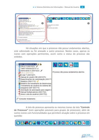 Sistema Eletrônico de Informações – Manual do Usuário 18
Há situações em que o processo não possui andamentos abertos,
está sobrestado ou foi anexado a outro processo. Nestes casos, apenas os
ícones com operações pertinentes, assim como o status do processo são
exibidos.
A tela do processo apresenta os mesmos ícones da tela “Controle
de Processos” (com operações possíveis para grupos de processos), além de
outros ícones com funcionalidades que permitem atuação sobre o processo em
questão:
 