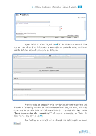 Sistema Eletrônico de Informações – Manual do Usuário 22
Após salvar as informações, o abrirá automaticamente uma
tela em que deverá ser informado o conteúdo do procedimento, conforme
padrão definido pelo Administrador do Sistema:
No conteúdo do procedimento é importante utilizar hiperlinks (da
Intranet ou Internet) sobre os termos que referenciem leis, decretos, portarias
e até mesmo sistemas informatizados relacionados com o trabalho. No campo
“Quais documentos são necessários?”, devem-se referenciar os Tipos de
Documentos disponíveis no .
Ao finalizar o preenchimento, deverá ser selecionado o ícone
.
 