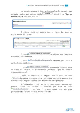 Sistema Eletrônico de Informações – Manual do Usuário 23
Na unidade criadora da base, as informações são acessíveis para
consulta e edição por meio da opção , acessível em “Base de
Conhecimento”, via menu principal:
O sistema abrirá um quadro com a relação das bases de
conhecimento da unidade:
O ícone é utilizado para visualizar o
conteúdo do procedimento.
O ícone é utilizado para editar o
conteúdo do procedimento.
O ícone permite que o usuário altere
os dados de cadastro do procedimento (Descrição, Tipos de Processo
Associados e Anexo).
Depois de finalizadas as edições, deve-se clicar no ícone
para que a base possa ficar disponível e finalmente ser exibida ao
lado do número de protocolo dos Tipos de Processo correspondentes.
Após liberada a primeira versão do Procedimento, somente será
possível alterar seu cadastro e conteúdo por meio do ícone
. Com isso, o sistema abrirá uma tela para,
primeiramente, alterar o cadastro do Procedimento:
 