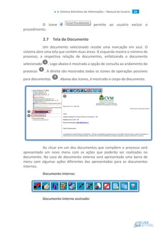 Sistema Eletrônico de Informações – Manual do Usuário 25
O ícone permite ao usuário excluir o
procedimento.
2.7 Tela do Documento
Um documento selecionado recebe uma marcação em azul. O
sistema abre uma tela que contém duas áreas. À esquerda mostra o número do
processo, a respectiva relação de documentos, enfatizando o documento
selecionado . Logo abaixo é mostrada a opção de consulta ao andamento do
processo . À direita são mostrados todos os ícones de operações possíveis
para documentos . Abaixo dos ícones, é mostrado o corpo do documento.
Ao clicar em um dos documentos que compõem o processo será
apresentado um novo menu com as ações que poderão ser realizadas no
documento. No caso de documento externo será apresentada uma barra de
menu com algumas ações diferentes das apresentadas para os documentos
internos.
Documento Interno:
Documento Interno assinado:
 