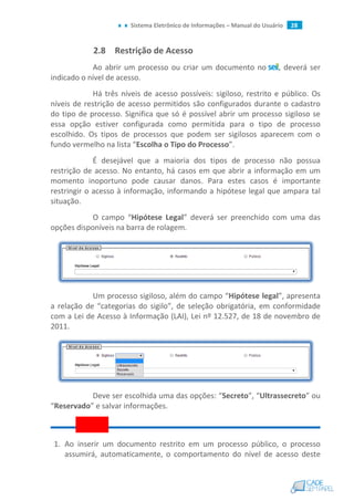 Sistema Eletrônico de Informações – Manual do Usuário 28
2.8 Restrição de Acesso
Ao abrir um processo ou criar um documento no , deverá ser
indicado o nível de acesso.
Há três níveis de acesso possíveis: sigiloso, restrito e público. Os
níveis de restrição de acesso permitidos são configurados durante o cadastro
do tipo de processo. Significa que só é possível abrir um processo sigiloso se
essa opção estiver configurada como permitida para o tipo de processo
escolhido. Os tipos de processos que podem ser sigilosos aparecem com o
fundo vermelho na lista “Escolha o Tipo do Processo”.
É desejável que a maioria dos tipos de processo não possua
restrição de acesso. No entanto, há casos em que abrir a informação em um
momento inoportuno pode causar danos. Para estes casos é importante
restringir o acesso à informação, informando a hipótese legal que ampara tal
situação.
O campo “Hipótese Legal” deverá ser preenchido com uma das
opções disponíveis na barra de rolagem.
Um processo sigiloso, além do campo “Hipótese legal”, apresenta
a relação de “categorias do sigilo”, de seleção obrigatória, em conformidade
com a Lei de Acesso à Informação (LAI), Lei nº 12.527, de 18 de novembro de
2011.
Deve ser escolhida uma das opções: “Secreto”, “Ultrassecreto” ou
“Reservado” e salvar informações.
1. Ao inserir um documento restrito em um processo público, o processo
assumirá, automaticamente, o comportamento do nível de acesso deste
 