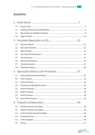 Sistema Eletrônico de Informações – Manual do Usuário 3
Sumário
1 Visão Geral..................................................................7
1.1 O que é o SEI?.......................................................................................................................... 7
1.2 Gestão por Processo e por Desempenho................................................................................ 8
1.3 Boas Práticas de Utilização do Sistema................................................................................... 9
1.4 Vídeos Tutoriais..................................................................................................................... 10
2 Iniciando Operações no SEI.......................................12
2.1 Acesso ao Sistema................................................................................................................. 12
2.2 Barra de Ferramentas............................................................................................................ 12
2.3 Menu Principal ...................................................................................................................... 13
2.4 Tela “Controle de Processos”................................................................................................ 14
2.5 Tela do Processo.................................................................................................................... 17
2.6 Base de Conhecimento.......................................................................................................... 20
2.7 Tela do Documento............................................................................................................... 25
2.8 Restrição de Acesso............................................................................................................... 28
3 Operações Básicas com Processos............................31
3.1 Árvore de Documentos do Processo..................................................................................... 31
3.2 Iniciar Processo ..................................................................................................................... 31
3.3 Tipos de Processo.................................................................................................................. 34
3.4 Processos com Restrição de Acesso...................................................................................... 35
3.5 Concluir Processos................................................................................................................. 38
3.6 Reabrir Processos.................................................................................................................. 39
3.7 Excluir Processos ................................................................................................................... 40
3.8 Gerar PDF do Processo.......................................................................................................... 41
4 Trabalho Colaborativo ..............................................44
4.1 Receber Processos na Unidade............................................................................................. 44
4.2 Atribuir Processos a um Usuário........................................................................................... 44
4.3 Enviar Processos para outra Unidade ................................................................................... 46
4.4 Controle de Prazos ................................................................................................................ 48
4.5 Inserir Anotações .................................................................................................................. 50
4.6 Ciência................................................................................................................................... 51
 