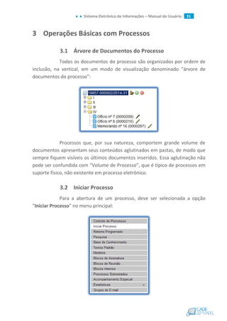 Sistema Eletrônico de Informações – Manual do Usuário 31
3 Operações Básicas com Processos
3.1 Árvore de Documentos do Processo
Todos os documentos do processo são organizados por ordem de
inclusão, na vertical, em um modo de visualização denominado “árvore de
documentos do processo”:
Processos que, por sua natureza, comportem grande volume de
documentos apresentam seus conteúdos aglutinados em pastas, de modo que
sempre fiquem visíveis os últimos documentos inseridos. Essa aglutinação não
pode ser confundida com “Volume de Processo”, que é típico de processos em
suporte físico, não existente em processo eletrônico.
3.2 Iniciar Processo
Para a abertura de um processo, deve ser selecionada a opção
"Iniciar Processo" no menu principal:
 