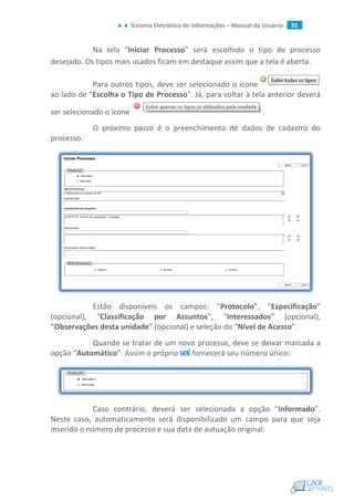 Sistema Eletrônico de Informações – Manual do Usuário 32
Na tela "Iniciar Processo" será escolhido o tipo de processo
desejado. Os tipos mais usados ficam em destaque assim que a tela é aberta.
Para outros tipos, deve ser selecionado o ícone
ao lado de "Escolha o Tipo de Processo". Já, para voltar à tela anterior deverá
ser selecionado o ícone .
O próximo passo é o preenchimento de dados de cadastro do
processo.
Estão disponíveis os campos: “Protocolo”, “Especificação”
(opcional), “Classificação por Assuntos”, “Interessados” (opcional),
“Observações desta unidade” (opcional) e seleção do “Nível de Acesso”.
Quando se tratar de um novo processo, deve se deixar marcada a
opção “Automático”. Assim o próprio fornecerá seu número único:
Caso contrário, deverá ser selecionada a opção “Informado”.
Neste caso, automaticamente será disponibilizado um campo para que seja
inserido o número de processo e sua data de autuação original:
 