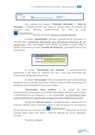 Sistema Eletrônico de Informações – Manual do Usuário 33
Com exceção dos campos “Protocolo informado” e “Data de
Autuação”, o sistema permite que todos os demais dados de cadastro do
processo sejam alterados posteriormente por meio do ícone
(tela do processo), inclusive o Tipo de Processo.
O campo “Especificação” permite a inclusão de 50 caracteres e é
utilizado para acrescentar informações que diferenciem processos de um
mesmo tipo. Estas informações ficam visíveis ao passar o cursor sobre o
número do processo na tela “Controle de Processos”, juntamente com o Tipo
de Processo:
O campo "Classificação por Assuntos" é automaticamente
preenchido e não deve ser alterado sem que o fato seja informado aos
responsáveis pela gestão documental.
O campo “Interessados” deve ser preenchido com a denominação
de pessoa física ou jurídica que tenha interesse sobre o mérito do processo. O
campo permite a inclusão de vários interessados.
“Observações desta unidade” é um campo de livre
preenchimento, onde devem ser inseridas informações adicionais que facilitem
a identificação de um processo e a sua recuperação. As informações desse
campo só poderão ser recuperadas, na pesquisa, pela unidade que as inseriu.
Seleção do “Nível de Acesso” é obrigatória para a abertura de um
processo. Mesmo assim, é possível alterar o nível de acesso de um processo
posteriormente por meio do ícone , disponível na tela do
processo (para saber mais sobre o nível de restrição de acesso adequado,
consulte:
Restrição de Acesso).
 