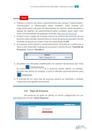 Sistema Eletrônico de Informações – Manual do Usuário 34
1. Embora o sistema não exija o preenchimento dos campos “Especificação”,
“Interessados” e “Observações desta unidade”, estes campos são
importantes para a pesquisa de documentos no sistema, sendo desejável a
adoção de padrões de preenchimento pelas unidades (para saber mais
sobre a funcionalidade de pesquisa, consulte: Métodos de Pesquisa).
2. O ideal é que a opção de inserção manual do número de protocolo de um
processo seja utilizada somente para os casos de processos gerados fora da
entidade ou processos criados antes da implantação do .
3. O processo recém-aberto é automaticamente atribuído ao usuário que o
abriu e será mostrado no grupo de processos à direita da tela “Controle de
Processos” (coluna “Gerados”).
4. Só podem ser efetuadas modificações no cadastro do processo por meio
do ícone se o processo estiver aberto na unidade.
Quando não aberto na unidade, o ícone é alterado automaticamente para
.
5. A inclusão de um novo tipo de processo deverá ser solicitada à unidade
responsável pela gestão documental.
3.3 Tipos de Processo
Um processo só pode ser aberto se estiver categorizado em um
tipo disponível na tela “Iniciar Processo”.
Dicas
 