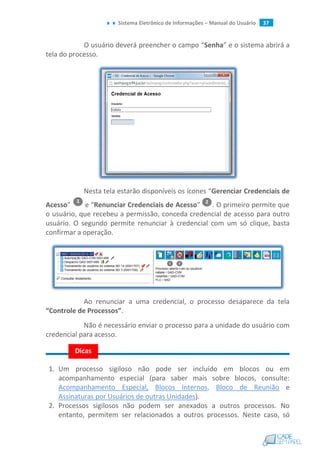 Sistema Eletrônico de Informações – Manual do Usuário 37
O usuário deverá preencher o campo “Senha” e o sistema abrirá a
tela do processo.
Nesta tela estarão disponíveis os ícones “Gerenciar Credenciais de
Acesso” e “Renunciar Credenciais de Acesso” . O primeiro permite que
o usuário, que recebeu a permissão, conceda credencial de acesso para outro
usuário. O segundo permite renunciar à credencial com um só clique, basta
confirmar a operação.
Ao renunciar a uma credencial, o processo desaparece da tela
“Controle de Processos”.
Não é necessário enviar o processo para a unidade do usuário com
credencial para acesso.
1. Um processo sigiloso não pode ser incluído em blocos ou em
acompanhamento especial (para saber mais sobre blocos, consulte:
Acompanhamento Especial, Blocos Internos, Bloco de Reunião e
Assinaturas por Usuários de outras Unidades).
2. Processos sigilosos não podem ser anexados a outros processos. No
entanto, permitem ser relacionados a outros processos. Neste caso, só
Dicas
 
