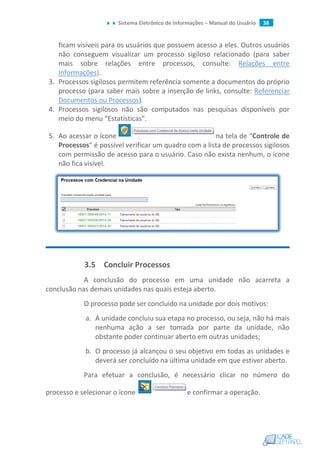 Sistema Eletrônico de Informações – Manual do Usuário 38
ficam visíveis para os usuários que possuem acesso a eles. Outros usuários
não conseguem visualizar um processo sigiloso relacionado (para saber
mais sobre relações entre processos, consulte: Relações entre
Informações).
3. Processos sigilosos permitem referência somente a documentos do próprio
processo (para saber mais sobre a inserção de links, consulte: Referenciar
Documentos ou Processos).
4. Processos sigilosos não são computados nas pesquisas disponíveis por
meio do menu “Estatísticas”.
5. Ao acessar o ícone na tela de “Controle de
Processos” é possível verificar um quadro com a lista de processos sigilosos
com permissão de acesso para o usuário. Caso não exista nenhum, o ícone
não fica visível.
3.5 Concluir Processos
A conclusão do processo em uma unidade não acarreta a
conclusão nas demais unidades nas quais esteja aberto.
O processo pode ser concluído na unidade por dois motivos:
a. A unidade concluiu sua etapa no processo, ou seja, não há mais
nenhuma ação a ser tomada por parte da unidade, não
obstante poder continuar aberto em outras unidades;
b. O processo já alcançou o seu objetivo em todas as unidades e
deverá ser concluído na última unidade em que estiver aberto.
Para efetuar a conclusão, é necessário clicar no número do
processo e selecionar o ícone e confirmar a operação.
 