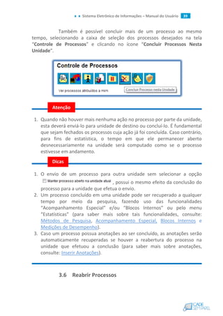 Sistema Eletrônico de Informações – Manual do Usuário 39
Também é possível concluir mais de um processo ao mesmo
tempo, selecionando a caixa de seleção dos processos desejados na tela
“Controle de Processos” e clicando no ícone “Concluir Processos Nesta
Unidade”.
1. Quando não houver mais nenhuma ação no processo por parte da unidade,
esta deverá enviá-lo para unidade de destino ou concluí-lo. É fundamental
que sejam fechados os processos cuja ação já foi concluída. Caso contrário,
para fins de estatística, o tempo em que ele permanecer aberto
desnecessariamente na unidade será computado como se o processo
estivesse em andamento.
1. O envio de um processo para outra unidade sem selecionar a opção
, possui o mesmo efeito da conclusão do
processo para a unidade que efetua o envio.
2. Um processo concluído em uma unidade pode ser recuperado a qualquer
tempo por meio da pesquisa, fazendo uso das funcionalidades
“Acompanhamento Especial” e/ou “Blocos Internos” ou pelo menu
“Estatísticas” (para saber mais sobre tais funcionalidades, consulte:
Métodos de Pesquisa, Acompanhamento Especial, Blocos Internos e
Medições de Desempenho).
3. Caso um processo possua anotações ao ser concluído, as anotações serão
automaticamente recuperadas se houver a reabertura do processo na
unidade que efetuou a conclusão (para saber mais sobre anotações,
consulte: Inserir Anotações).
3.6 Reabrir Processos
Dicas
Atenção
 