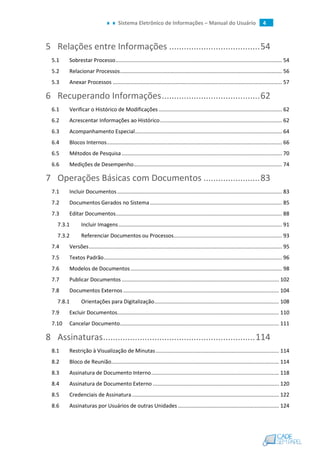 Sistema Eletrônico de Informações – Manual do Usuário 4
5 Relações entre Informações .....................................54
5.1 Sobrestar Processo................................................................................................................ 54
5.2 Relacionar Processos............................................................................................................. 56
5.3 Anexar Processos .................................................................................................................. 57
6 Recuperando Informações........................................62
6.1 Verificar o Histórico de Modificações ................................................................................... 62
6.2 Acrescentar Informações ao Histórico.................................................................................. 62
6.3 Acompanhamento Especial................................................................................................... 64
6.4 Blocos Internos...................................................................................................................... 66
6.5 Métodos de Pesquisa............................................................................................................ 70
6.6 Medições de Desempenho.................................................................................................... 74
7 Operações Básicas com Documentos .......................83
7.1 Incluir Documentos............................................................................................................... 83
7.2 Documentos Gerados no Sistema......................................................................................... 85
7.3 Editar Documentos................................................................................................................ 88
7.3.1 Incluir Imagens .............................................................................................................. 91
7.3.2 Referenciar Documentos ou Processos......................................................................... 93
7.4 Versões.................................................................................................................................. 95
7.5 Textos Padrão........................................................................................................................ 96
7.6 Modelos de Documentos...................................................................................................... 98
7.7 Publicar Documentos .......................................................................................................... 102
7.8 Documentos Externos......................................................................................................... 104
7.8.1 Orientações para Digitalização.................................................................................... 108
7.9 Excluir Documentos............................................................................................................. 110
7.10 Cancelar Documento........................................................................................................... 111
8 Assinaturas..............................................................114
8.1 Restrição à Visualização de Minutas................................................................................... 114
8.2 Bloco de Reunião................................................................................................................. 114
8.3 Assinatura de Documento Interno...................................................................................... 118
8.4 Assinatura de Documento Externo ..................................................................................... 120
8.5 Credenciais de Assinatura................................................................................................... 122
8.6 Assinaturas por Usuários de outras Unidades .................................................................... 124
 