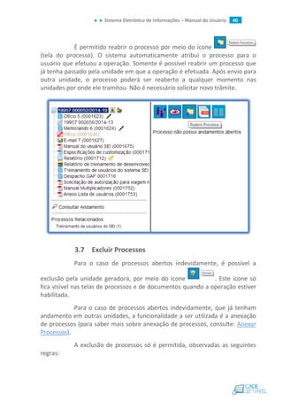 Sistema Eletrônico de Informações – Manual do Usuário 40
É permitido reabrir o processo por meio do ícone
(tela do processo). O sistema automaticamente atribui o processo para o
usuário que efetuou a operação. Somente é possível reabrir um processo que
já tenha passado pela unidade em que a operação é efetuada. Após envio para
outra unidade, o processo poderá ser reaberto a qualquer momento nas
unidades por onde ele tramitou. Não é necessário solicitar novo trâmite.
3.7 Excluir Processos
Para o caso de processos abertos indevidamente, é possível a
exclusão pela unidade geradora, por meio do ícone . Este ícone só
fica visível nas telas de processos e de documentos quando a operação estiver
habilitada.
Para o caso de processos abertos indevidamente, que já tenham
andamento em outras unidades, a funcionalidade a ser utilizada é a anexação
de processos (para saber mais sobre anexação de processos, consulte: Anexar
Processos).
A exclusão de processos só é permitida, observadas as seguintes
regras:
 