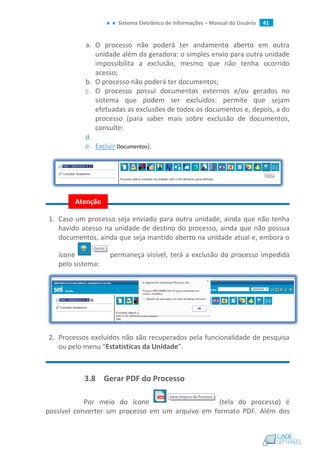 Sistema Eletrônico de Informações – Manual do Usuário 41
a. O processo não poderá ter andamento aberto em outra
unidade além da geradora: o simples envio para outra unidade
impossibilita a exclusão, mesmo que não tenha ocorrido
acesso;
b. O processo não poderá ter documentos;
c. O processo possui documentos externos e/ou gerados no
sistema que podem ser excluídos: permite que sejam
efetuadas as exclusões de todos os documentos e, depois, a do
processo (para saber mais sobre exclusão de documentos,
consulte:
d.
e. Excluir Documentos).
1. Caso um processo seja enviado para outra unidade, ainda que não tenha
havido acesso na unidade de destino do processo, ainda que não possua
documentos, ainda que seja mantido aberto na unidade atual e, embora o
ícone permaneça visível, terá a exclusão do processo impedida
pelo sistema:
2. Processos excluídos não são recuperados pela funcionalidade de pesquisa
ou pelo menu “Estatísticas da Unidade”.
3.8 Gerar PDF do Processo
Por meio do ícone (tela do processo) é
possível converter um processo em um arquivo em formato PDF. Além dos
Atenção
 