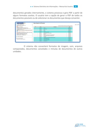 Sistema Eletrônico de Informações – Manual do Usuário 42
documentos gerados internamente, o sistema processa e gera PDF a partir de
alguns formatos aceitos. O usuário tem a opção de gerar o PDF de todos os
documentos possíveis ou de selecionar os documentos que deseja converter.
O sistema não converterá formatos de imagem, som, arquivos
compactados, documentos cancelados e minutas de documentos de outras
unidades.
 