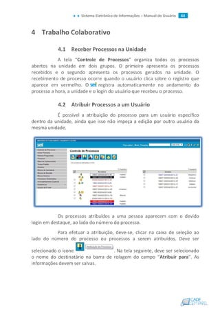Sistema Eletrônico de Informações – Manual do Usuário 44
4 Trabalho Colaborativo
4.1 Receber Processos na Unidade
A tela “Controle de Processos” organiza todos os processos
abertos na unidade em dois grupos. O primeiro apresenta os processos
recebidos e o segundo apresenta os processos gerados na unidade. O
recebimento de processo ocorre quando o usuário clica sobre o registro que
aparece em vermelho. O registra automaticamente no andamento do
processo a hora, a unidade e o login do usuário que recebeu o processo.
4.2 Atribuir Processos a um Usuário
É possível a atribuição do processo para um usuário específico
dentro da unidade, ainda que isso não impeça a edição por outro usuário da
mesma unidade.
Os processos atribuídos a uma pessoa aparecem com o devido
login em destaque, ao lado do número do processo.
Para efetuar a atribuição, deve-se, clicar na caixa de seleção ao
lado do número do processo ou processos a serem atribuídos. Deve ser
selecionado o ícone . Na tela seguinte, deve ser selecionado
o nome do destinatário na barra de rolagem do campo “Atribuir para”. As
informações devem ser salvas.
 