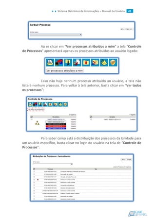 Sistema Eletrônico de Informações – Manual do Usuário 45
Ao se clicar em “Ver processos atribuídos a mim” a tela “Controle
de Processos” apresentará apenas os processos atribuídos ao usuário logado:
Caso não haja nenhum processo atribuído ao usuário, a tela não
listará nenhum processo. Para voltar à tela anterior, basta clicar em “Ver todos
os processos”:
Para saber como está a distribuição dos processos da Unidade para
um usuário específico, basta clicar no login do usuário na tela de “Controle de
Processos”:
 