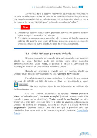 Sistema Eletrônico de Informações – Manual do Usuário 46
Ainda nesta tela, é possível redistribuir os processos atribuídos ao
usuário, ao selecionar a caixa de seleção ao lado dos números dos processos
que deverão ser redistribuídos, selecionar um dos usuários disponíveis na barra
de rolagem do campo “Atribuir para” e clicando-se no botão “salvar”.
1. Embora seja possível atribuir vários processos por vez, só é possível atribuir
o processo para um usuário de cada vez.
2. Processos com o número em vermelho não possuem atribuição porque o
sistema não permite que sejam atribuídos processos durante o envio de
uma unidade para a outra, exceto, no caso de processos sigilosos.
4.3 Enviar Processos para outra Unidade
Um processo pode ser enviado para outra unidade e permanecer
aberto na atual. Também pode ser enviado para várias unidades
concomitantemente. Desse modo, é possível a edição e verificação de
atualizações em mais de uma unidade ao mesmo tempo.
Quando um processo é enviado sem ser mantido aberto na
unidade atual, deixa de ser visualizado na tela “Controle de Processos”.
Para efetuar o envio, é necessário clicar no número do processo ou
na caixa de seleção ao lado do número. Deve ser selecionado o ícone
. Na tela seguinte, deverão ser informadas as unidades de
destino do processo.
Esta tela também disponibiliza as opções: “Manter processo
aberto na unidade atual”, “Remover anotação” (permite remover a anotação
quando o processo for devolvido), “Enviar e-mail de notificação” (permite
enviar um e-mail com texto não editável a todos os usuários cadastrados na
unidade de destino do processo, avisando do envio) e a opção “Retorno
programado” (permite atribuir uma data em que o processo deva ser
devolvido). Para saber mais sobre retorno programado, consulte: Controle de
Prazos.
Dicas
 
