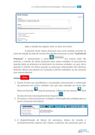 Sistema Eletrônico de Informações – Manual do Usuário 47
Após a seleção das opções, deve-se clicar em enviar.
É possível enviar vários processos para uma unidade clicando na
caixa de seleção ao lado do número dos devidos processos na tela “Controle de
Processos” e selecionando o ícone (na mesma tela). No
entanto, o trâmite de vários processos para várias unidades só será possível
quando todos os processos se destinarem às mesmas unidades, ou seja, não é
possível o trâmite em bloco quando os processos selecionados têm destinos
distintos. Nesse caso deverá ser realizado o trâmite individual, ou do conjunto
com mesmo destino.
1. Outras formas que possibilitam a visualização concomitante e continuada
de processos em outras unidades sem que seja realizado seu envio são:
Bloco de Reunião (tela do processo), o Bloco de Assinaturas (tela
do documento) e Acompanhamento Especial .
2. Ao acessar a tela do processo, é exibida a informação das unidades para as
quais o processo está aberto.
3. A disponibilização de blocos de assinatura, blocos de reunião e
acompanhamento especial não implica à abertura dos processos para as
Dicas
 