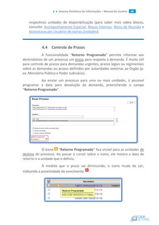 Sistema Eletrônico de Informações – Manual do Usuário 48
respectivas unidades de disponibilização (para saber mais sobre blocos,
consulte: Acompanhamento Especial, Blocos Internos, Bloco de Reunião e
Assinaturas por Usuários de outras Unidades).
4.4 Controle de Prazos
A funcionalidade “Retorno Programado” permite informar aos
destinatários de um processo um prazo para resposta à demanda. É muito útil
para controle de prazos para demandas urgentes, prazos legais ou regimentais
sobre as demandas ou prazos definidos por autoridades externas ao Órgão (p.
ex. Ministério Público e Poder Judiciário).
Ao enviar um processo para uma ou mais unidades, é possível
programar a data para devolução da demanda, preenchendo o campo
“Retorno Programado”.
O ícone “Retorno Programado” fica visível para as unidades de
destino do processo. Ao passar o cursor sobre o ícone, ele mostra a data de
retorno e a unidade que o definiu.
À medida que o prazo vai diminuindo, o ícone muda de cor,
indicando a proximidade do vencimento :
 