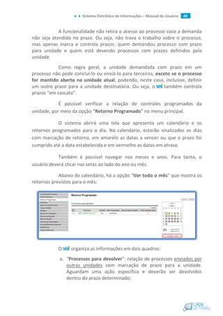 Sistema Eletrônico de Informações – Manual do Usuário 49
A funcionalidade não retira o acesso ao processo caso a demanda
não seja atendida no prazo. Ou seja, não trava o trabalho sobre o processo,
mas apenas marca e controla prazos: quem demandou processo com prazo
para unidade e quem está devendo processos com prazos definidos pela
unidade.
Como regra geral, a unidade demandada com prazo em um
processo não pode concluí-lo ou enviá-lo para terceiros, exceto se o processo
for mantido aberto na unidade atual, podendo, neste caso, inclusive, definir
um outro prazo para a unidade destinatária. Ou seja, o também controla
prazos “em cascata”.
É possível verificar a relação de controles programados da
unidade, por meio da opção “Retorno Programado” no menu principal.
O sistema abrirá uma tela que apresenta um calendário e os
retornos programados para o dia. No calendário, estarão sinalizados os dias
com marcação de retorno, em amarelo as datas a vencer ou que o prazo foi
cumprido até a data estabelecida e em vermelho as datas em atraso.
Também é possível navegar nos meses e anos. Para tanto, o
usuário deverá clicar nas setas ao lado do ano ou mês.
Abaixo do calendário, há a opção “Ver todo o mês” que mostra os
retornos previstos para o mês:
O organiza as informações em dois quadros:
a. “Processos para devolver”: relação de processos enviados por
outras unidades com marcação de prazo para a unidade.
Aguardam uma ação específica e deverão ser devolvidos
dentro do prazo determinado;
 