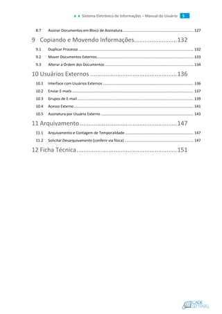 Sistema Eletrônico de Informações – Manual do Usuário 5
8.7 Assinar Documentos em Bloco de Assinatura..................................................................... 127
9 Copiando e Movendo Informações.........................132
9.1 Duplicar Processo................................................................................................................ 132
9.2 Mover Documentos Externos.............................................................................................. 133
9.3 Alterar a Ordem dos Documentos ...................................................................................... 134
10 Usuários Externos ...................................................136
10.1 Interface com Usuários Externos ........................................................................................ 136
10.2 Enviar E-mails...................................................................................................................... 137
10.3 Grupos de E-mail................................................................................................................. 139
10.4 Acesso Externo.................................................................................................................... 141
10.5 Assinatura por Usuário Externo .......................................................................................... 143
11 Arquivamento.........................................................147
11.1 Arquivamento e Contagem de Temporalidade................................................................... 147
11.2 Solicitar Desarquivamento (conferir via física) ................................................................... 147
12 Ficha Técnica...........................................................151
 