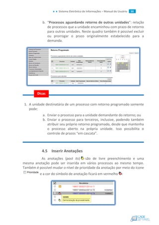 Sistema Eletrônico de Informações – Manual do Usuário 50
b. “Processos aguardando retorno de outras unidades”: relação
de processos que a unidade encaminhou com prazo de retorno
para outras unidades. Neste quadro também é possível excluir
ou prorrogar o prazo originalmente estabelecido para a
demanda.
1. A unidade destinatária de um processo com retorno programado somente
pode:
a. Enviar o processo para a unidade demandante do retorno; ou
b. Enviar o processo para terceiros, inclusive, podendo também
atribuir seu próprio retorno programado, desde que mantenha
o processo aberto na própria unidade. Isso possibilita o
controle de prazos “em cascata”.
4.5 Inserir Anotações
As anotações (post its) são de livre preenchimento e uma
mesma anotação pode ser inserida em vários processos ao mesmo tempo.
Também é possível mudar o nível de prioridade da anotação por meio do ícone
e a cor do símbolo de anotação ficará em vermelho :
Dicas
 