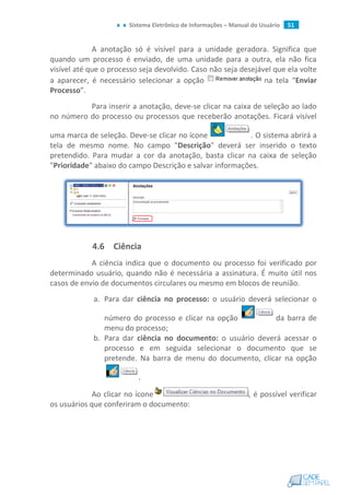 Sistema Eletrônico de Informações – Manual do Usuário 51
A anotação só é visível para a unidade geradora. Significa que
quando um processo é enviado, de uma unidade para a outra, ela não fica
visível até que o processo seja devolvido. Caso não seja desejável que ela volte
a aparecer, é necessário selecionar a opção na tela “Enviar
Processo”.
Para inserir a anotação, deve-se clicar na caixa de seleção ao lado
no número do processo ou processos que receberão anotações. Ficará visível
uma marca de seleção. Deve-se clicar no ícone . O sistema abrirá a
tela de mesmo nome. No campo "Descrição" deverá ser inserido o texto
pretendido. Para mudar a cor da anotação, basta clicar na caixa de seleção
"Prioridade" abaixo do campo Descrição e salvar informações.
4.6 Ciência
A ciência indica que o documento ou processo foi verificado por
determinado usuário, quando não é necessária a assinatura. É muito útil nos
casos de envio de documentos circulares ou mesmo em blocos de reunião.
a. Para dar ciência no processo: o usuário deverá selecionar o
número do processo e clicar na opção da barra de
menu do processo;
b. Para dar ciência no documento: o usuário deverá acessar o
processo e em seguida selecionar o documento que se
pretende. Na barra de menu do documento, clicar na opção
.
Ao clicar no ícone , é possível verificar
os usuários que conferiram o documento:
 