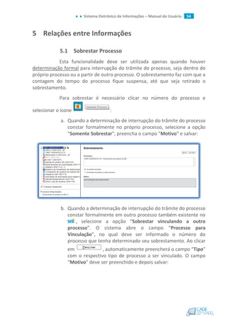 Sistema Eletrônico de Informações – Manual do Usuário 54
5 Relações entre Informações
5.1 Sobrestar Processo
Esta funcionalidade deve ser utilizada apenas quando houver
determinação formal para interrupção do trâmite do processo, seja dentro do
próprio processo ou a partir de outro processo. O sobrestamento faz com que a
contagem do tempo do processo fique suspensa, até que seja retirado o
sobrestamento.
Para sobrestar é necessário clicar no número do processo e
selecionar o ícone :
a. Quando a determinação de interrupção do trâmite do processo
constar formalmente no próprio processo, selecione a opção
"Somente Sobrestar", preencha o campo "Motivo" e salvar:
b. Quando a determinação de interrupção do trâmite do processo
constar formalmente em outro processo também existente no
, selecione a opção “Sobrestar vinculando a outro
processo”. O sistema abre o campo “Processo para
Vinculação”, no qual deve ser informado o número do
processo que tenha determinado seu sobrestamento. Ao clicar
em , automaticamente preencherá o campo “Tipo”
com o respectivo tipo de processo a ser vinculado. O campo
“Motivo” deve ser preenchido e depois salvar:
 