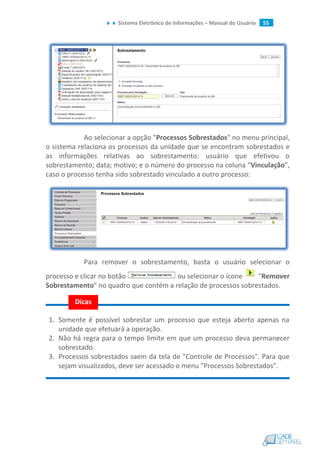 Sistema Eletrônico de Informações – Manual do Usuário 55
Ao selecionar a opção "Processos Sobrestados" no menu principal,
o sistema relaciona os processos da unidade que se encontram sobrestados e
as informações relativas ao sobrestamento: usuário que efetivou o
sobrestamento; data; motivo; e o número do processo na coluna “Vinculação”,
caso o processo tenha sido sobrestado vinculado a outro processo:
Para remover o sobrestamento, basta o usuário selecionar o
processo e clicar no botão ou selecionar o ícone "Remover
Sobrestamento" no quadro que contém a relação de processos sobrestados.
1. Somente é possível sobrestar um processo que esteja aberto apenas na
unidade que efetuará a operação.
2. Não há regra para o tempo limite em que um processo deva permanecer
sobrestado.
3. Processos sobrestados saem da tela de "Controle de Processos". Para que
sejam visualizados, deve ser acessado o menu "Processos Sobrestados".
Dicas
 