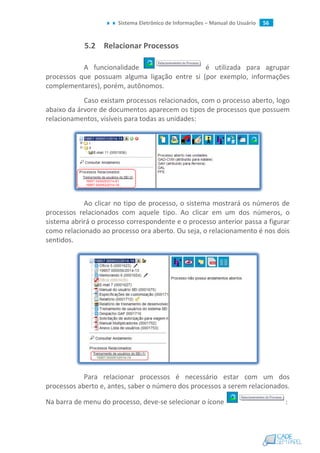 Sistema Eletrônico de Informações – Manual do Usuário 56
5.2 Relacionar Processos
A funcionalidade é utilizada para agrupar
processos que possuam alguma ligação entre si (por exemplo, informações
complementares), porém, autônomos.
Caso existam processos relacionados, com o processo aberto, logo
abaixo da árvore de documentos aparecem os tipos de processos que possuem
relacionamentos, visíveis para todas as unidades:
Ao clicar no tipo de processo, o sistema mostrará os números de
processos relacionados com aquele tipo. Ao clicar em um dos números, o
sistema abrirá o processo correspondente e o processo anterior passa a figurar
como relacionado ao processo ora aberto. Ou seja, o relacionamento é nos dois
sentidos.
Para relacionar processos é necessário estar com um dos
processos aberto e, antes, saber o número dos processos a serem relacionados.
Na barra de menu do processo, deve-se selecionar o ícone :
 