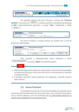 Sistema Eletrônico de Informações – Manual do Usuário 57
Em seguida é aberta tela para informar o número do “Processo
Destino” e, ao clicar em , o sistema confirma a existência do processo
no e automaticamente preenche o campo “Tipo”, habilitando o botão
.
Ao clicar no botão, o sistema mostra um quadro com a lista de
processos relacionados:
Para cancelar o relacionamento, basta selecionar o ícone
na coluna “Ações” do referido quadro.
1. Não há hierarquia entre processos relacionados. Ao contrário da anexação,
um processo não passa a fazer parte do outro e o vínculo pode ser desfeito
a qualquer tempo.
2. É possível relacionar vários processos em sequência, inserindo número
após número.
5.3 Anexar Processos
A anexação de processos é uma funcionalidade que permite juntar
de maneira permanente processos do mesmo tipo, com o mesmo interessado e
com o mesmo objetivo, uma vez verificado que as informações deveriam ou
podem estar agregadas em um processo único.
Dicas
 