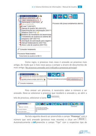Sistema Eletrônico de Informações – Manual do Usuário 58
Como regra, o processo mais novo é anexado ao processo mais
antigo, de modo que o mais novo passa a compor a árvore de documentos do
mais antigo. No processo anexado será indicado o processo principal:
Para anexar um processo, é necessário saber o número a ser
anexado. Deve-se selecionar o processo que receberá o anexado e, ao abrir a
tela do processo, selecionar o ícone :
Na tela seguinte deverá ser preenchido o campo “Processo” com o
número que será anexado (processo mais recente) e clicar em .
Automaticamente o preenche o campo “Tipo” com o respectivo tipo de
 