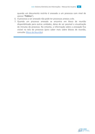 Sistema Eletrônico de Informações – Manual do Usuário 60
quando um documento restrito é anexado a um processo com nível de
acesso "Público").
6. O processo a ser anexado não pode ter processos anexos a ele.
7. Quando um processo anexado se encontra em bloco de reunião
disponibilizado para outras unidades, deixa de ser possível a visualização
de minutas do processo. No entanto, a informação sobre a anexação fica
visível na tela do processo (para saber mais sobre blocos de reunião,
consulte: Bloco de Reunião).
 