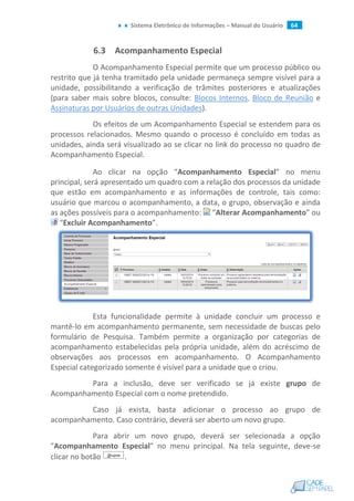 Sistema Eletrônico de Informações – Manual do Usuário 64
6.3 Acompanhamento Especial
O Acompanhamento Especial permite que um processo público ou
restrito que já tenha tramitado pela unidade permaneça sempre visível para a
unidade, possibilitando a verificação de trâmites posteriores e atualizações
(para saber mais sobre blocos, consulte: Blocos Internos, Bloco de Reunião e
Assinaturas por Usuários de outras Unidades).
Os efeitos de um Acompanhamento Especial se estendem para os
processos relacionados. Mesmo quando o processo é concluído em todas as
unidades, ainda será visualizado ao se clicar no link do processo no quadro de
Acompanhamento Especial.
Ao clicar na opção “Acompanhamento Especial” no menu
principal, será apresentado um quadro com a relação dos processos da unidade
que estão em acompanhamento e as informações de controle, tais como:
usuário que marcou o acompanhamento, a data, o grupo, observação e ainda
as ações possíveis para o acompanhamento: “Alterar Acompanhamento” ou
“Excluir Acompanhamento”.
Esta funcionalidade permite à unidade concluir um processo e
mantê-lo em acompanhamento permanente, sem necessidade de buscas pelo
formulário de Pesquisa. Também permite a organização por categorias de
acompanhamento estabelecidas pela própria unidade, além do acréscimo de
observações aos processos em acompanhamento. O Acompanhamento
Especial categorizado somente é visível para a unidade que o criou.
Para a inclusão, deve ser verificado se já existe grupo de
Acompanhamento Especial com o nome pretendido.
Caso já exista, basta adicionar o processo ao grupo de
acompanhamento. Caso contrário, deverá ser aberto um novo grupo.
Para abrir um novo grupo, deverá ser selecionada a opção
"Acompanhamento Especial" no menu principal. Na tela seguinte, deve-se
clicar no botão .
 