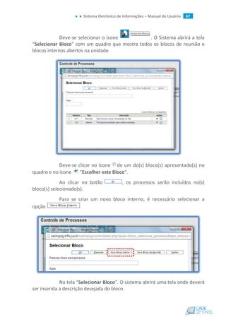 Sistema Eletrônico de Informações – Manual do Usuário 67
Deve-se selecionar o ícone . O Sistema abrirá a tela
“Selecionar Bloco” com um quadro que mostra todos os blocos de reunião e
blocos internos abertos na unidade.
Deve-se clicar no ícone de um do(s) bloco(s) apresentado(s) no
quadro e no ícone “Escolher este Bloco”.
Ao clicar no botão , os processos serão incluídos no(s)
bloco(s) selecionado(s).
Para se criar um novo bloco interno, é necessário selecionar a
opção .
Na tela “Selecionar Bloco”. O sistema abrirá uma tela onde deverá
ser inserida a descrição desejada do bloco.
 