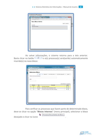 Sistema Eletrônico de Informações – Manual do Usuário 68
Ao salvar informações, o sistema retorna para a tela anterior.
Basta clicar no botão e o(s) processo(s) será(serão) automaticamente
inserido(s) no novo bloco:
Para verificar os processos que fazem parte de determinado bloco,
deve-se clicar na opção "Blocos Internos" (menu principal), selecionar o bloco
desejado e clicar no ícone .
 