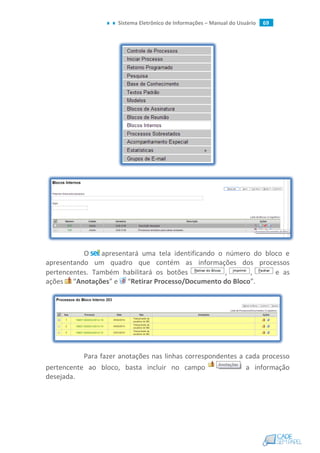 Sistema Eletrônico de Informações – Manual do Usuário 69
O apresentará uma tela identificando o número do bloco e
apresentando um quadro que contém as informações dos processos
pertencentes. Também habilitará os botões , , e as
ações “Anotações” e “Retirar Processo/Documento do Bloco”.
Para fazer anotações nas linhas correspondentes a cada processo
pertencente ao bloco, basta incluir no campo a informação
desejada.
 